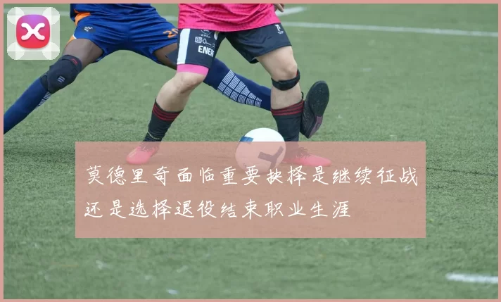 莫德里奇面临重要抉择是继续征战还是选择退役结束职业生涯