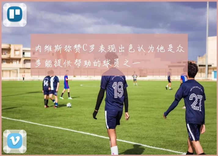 内维斯称赞C罗表现出色认为他是众多能提供帮助的球员之一