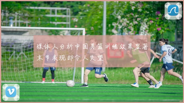 媒体人分析中国男篮训练效果显著末节表现却令人失望