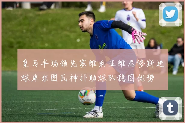 皇马半场领先塞维利亚维尼修斯进球库尔图瓦神扑助球队稳固优势
