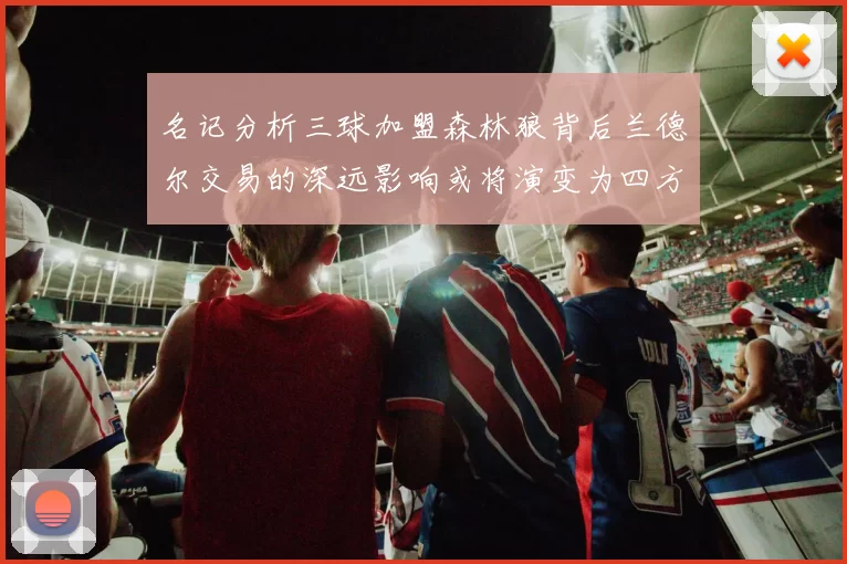 名记分析三球加盟森林狼背后兰德尔交易的深远影响或将演变为四方交易