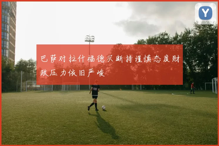 巴萨对拉什福德买断持谨慎态度财政压力依旧严峻