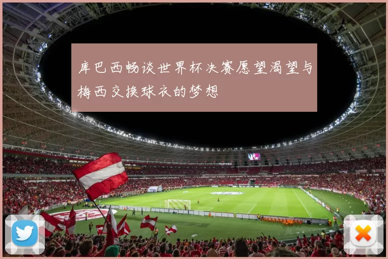 库巴西畅谈世界杯决赛愿望渴望与梅西交换球衣的梦想