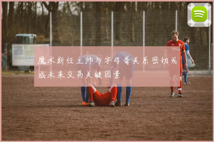魔术新任主帅与字母哥关系密切或成未来交易关键因素