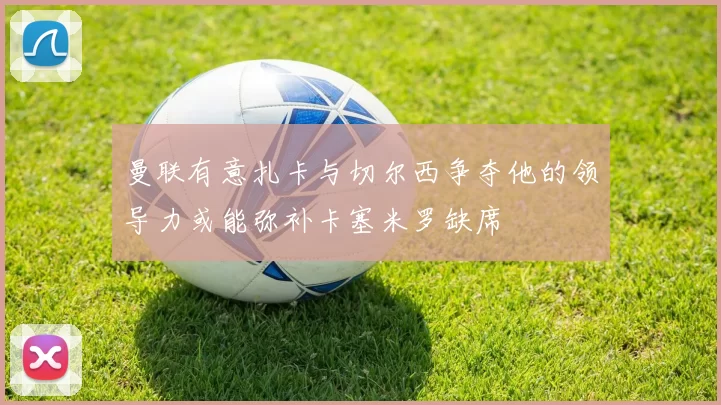 曼联有意扎卡与切尔西争夺他的领导力或能弥补卡塞米罗缺席