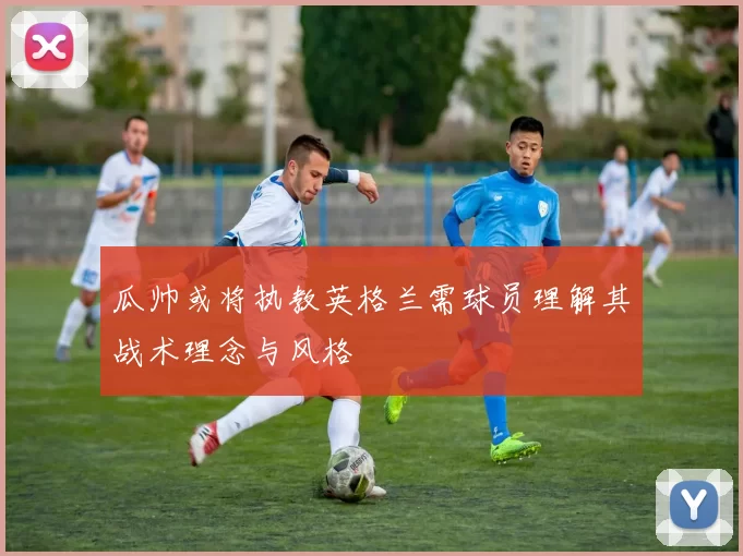 瓜帅或将执教英格兰需球员理解其战术理念与风格