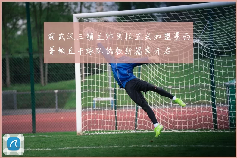 前武汉三镇主帅莫拉正式加盟墨西哥帕丘卡球队执教新篇章开启