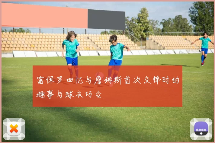 富保罗回忆与詹姆斯首次交锋时的趣事与球衣巧合