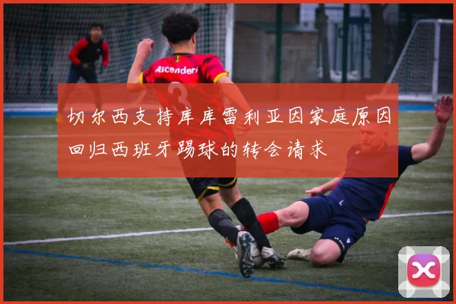 切尔西支持库库雷利亚因家庭原因回归西班牙踢球的转会请求