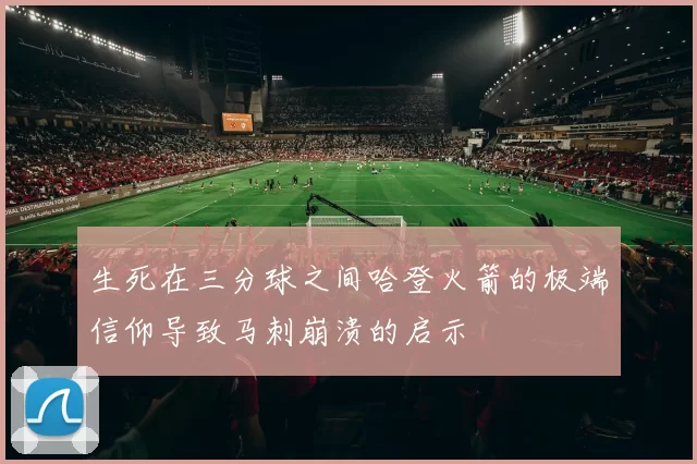 生死在三分球之间哈登火箭的极端信仰导致马刺崩溃的启示