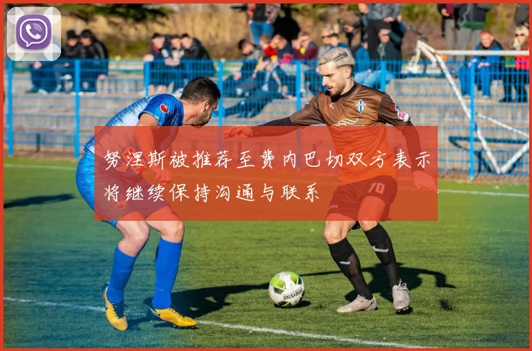 努涅斯被推荐至费内巴切双方表示将继续保持沟通与联系