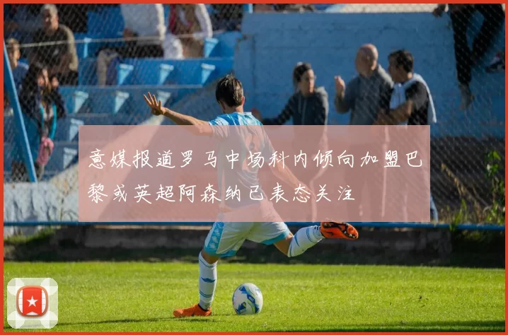意媒报道罗马中场科内倾向加盟巴黎或英超阿森纳已表态关注