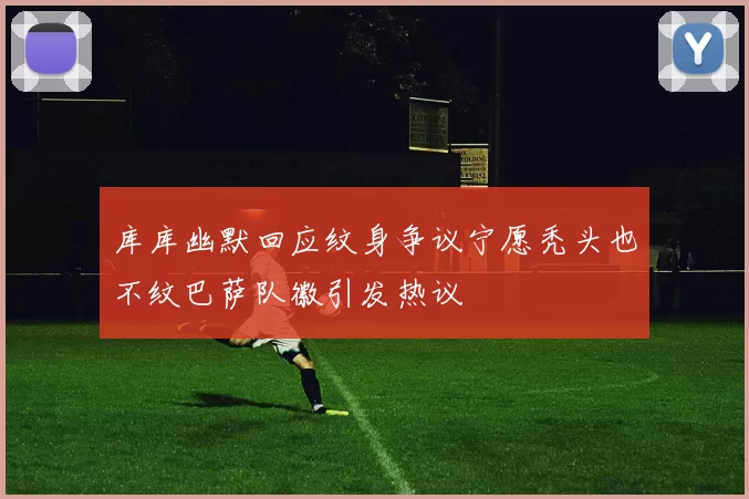 库库幽默回应纹身争议宁愿秃头也不纹巴萨队徽引发热议