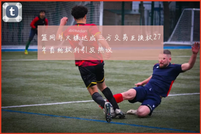 篮网与火媒达成三方交易互换权27年首轮权利引发热议