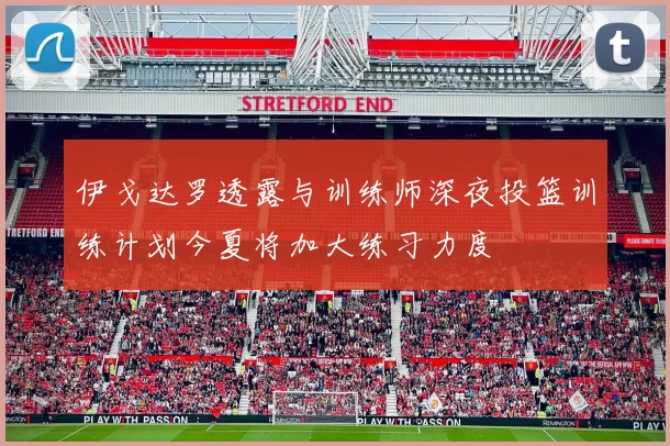 伊戈达罗透露与训练师深夜投篮训练计划今夏将加大练习力度