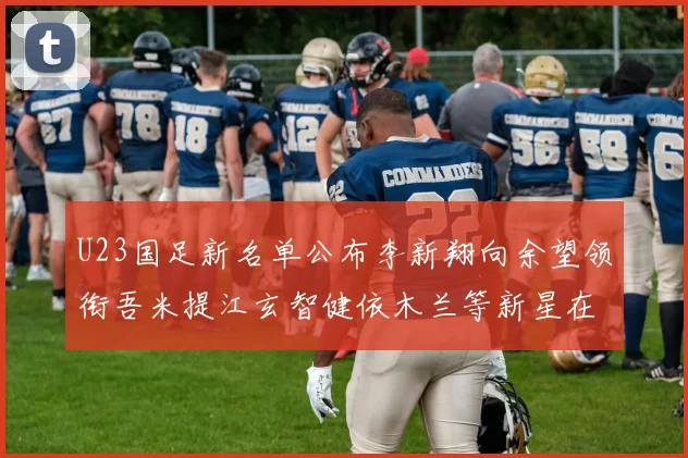 U23国足新名单公布李新翔向余望领衔吾米提江玄智健依木兰等新星在列