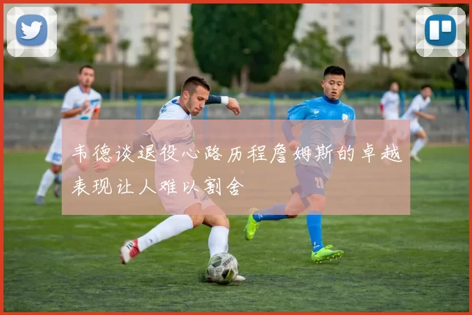 韦德谈退役心路历程詹姆斯的卓越表现让人难以割舍