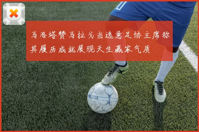 马洛塔赞马拉戈当选意足协主席称其履历成就展现天生赢家气质