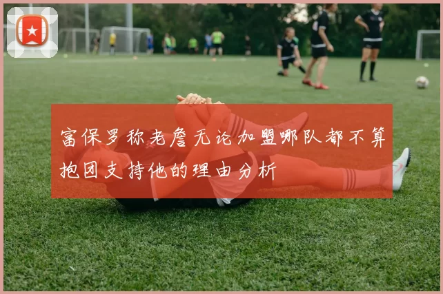 富保罗称老詹无论加盟哪队都不算抱团支持他的理由分析