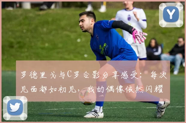 罗德里戈与C罗合影分享感受：每次见面都如初见，我的偶像依然闪耀