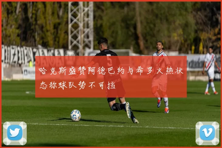 哈克斯盛赞阿德巴约与希罗火热状态称球队势不可挡