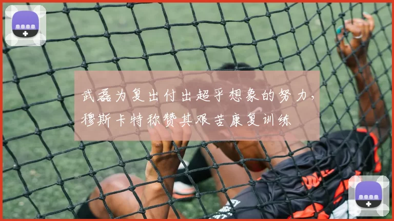 武磊为复出付出超乎想象的努力，穆斯卡特称赞其艰苦康复训练