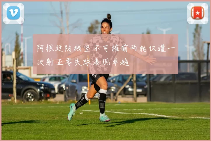 阿根廷防线坚不可摧前两轮仅遭一次射正零失球表现卓越