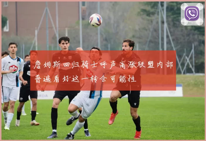詹姆斯回归骑士呼声高涨联盟内部普遍看好这一转会可能性