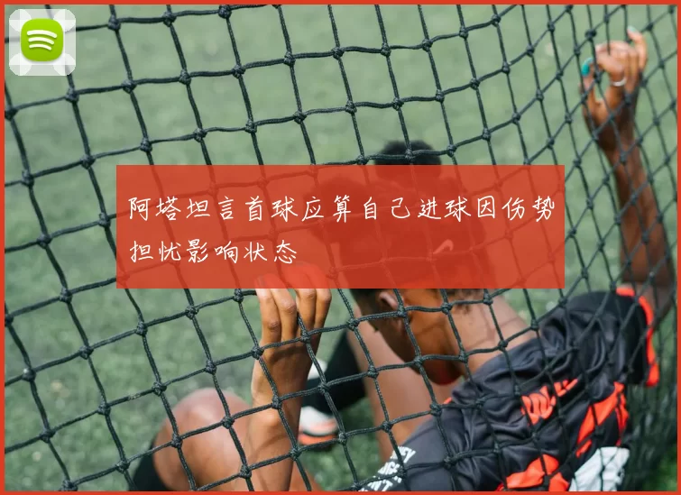 阿塔坦言首球应算自己进球因伤势担忧影响状态