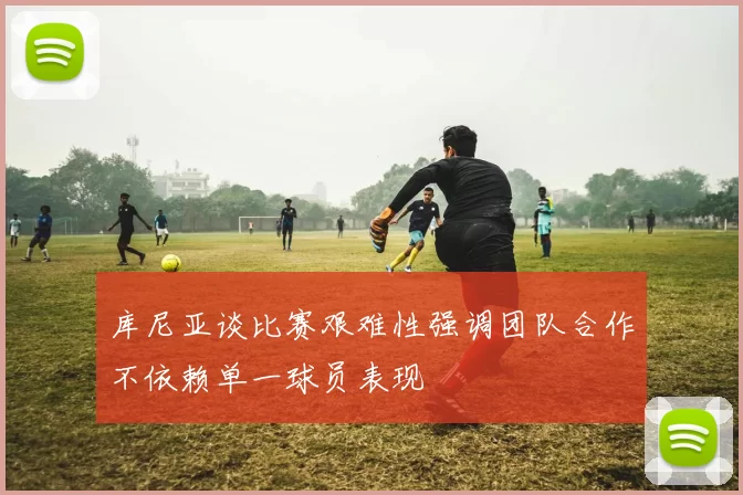 库尼亚谈比赛艰难性强调团队合作不依赖单一球员表现
