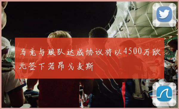 马竞与狼队达成协议将以4500万欧元签下若昂戈麦斯