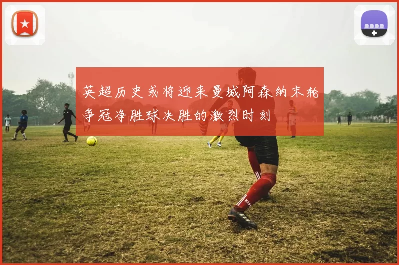 英超历史或将迎来曼城阿森纳末轮争冠净胜球决胜的激烈时刻
