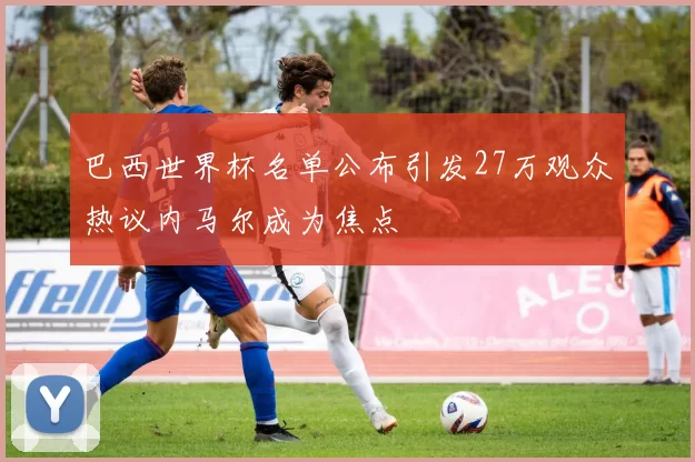巴西世界杯名单公布引发27万观众热议内马尔成为焦点