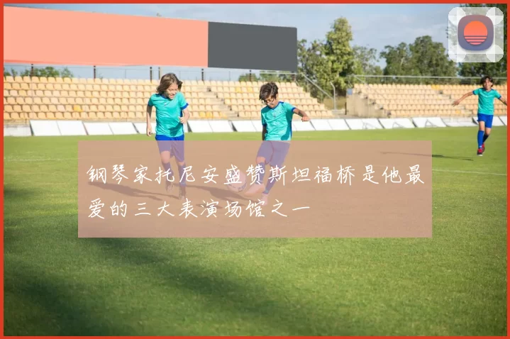 钢琴家托尼安盛赞斯坦福桥是他最爱的三大表演场馆之一