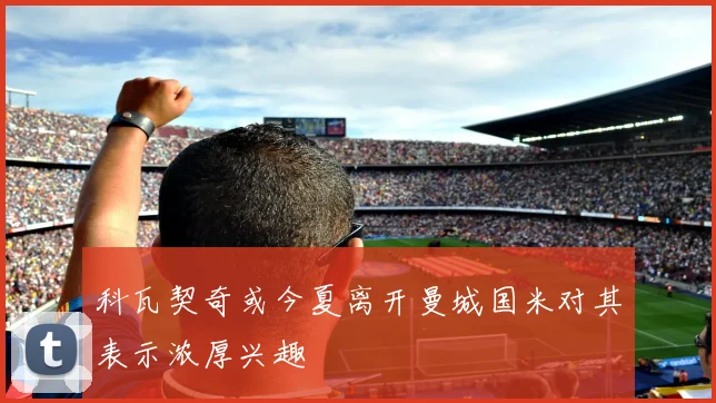 科瓦契奇或今夏离开曼城国米对其表示浓厚兴趣