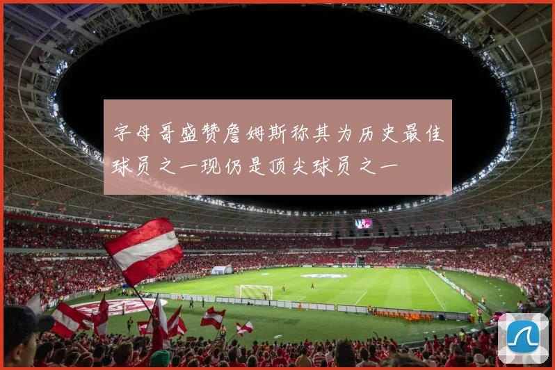 字母哥盛赞詹姆斯称其为历史最佳球员之一现仍是顶尖球员之一